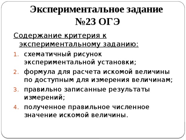 Экспериментальное задание  №23 ОГЭ Содержание критерия к экспериментальному заданию: схематичный рисунок экспериментальной установки; формула для расчета искомой величины по доступным для измерения величинам; правильно записанные результаты измерений; полученное правильное численное значение искомой величины. 