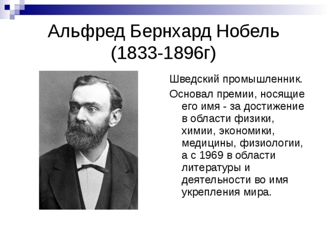 Альфред Бернхард Нобель  (1833-1896г) Шведский промышленник. Основал премии, носящие его имя - за достижение в области физики, химии, экономики, медицины, физиологии, а с 1969 в области литературы и деятельности во имя укрепления мира. 