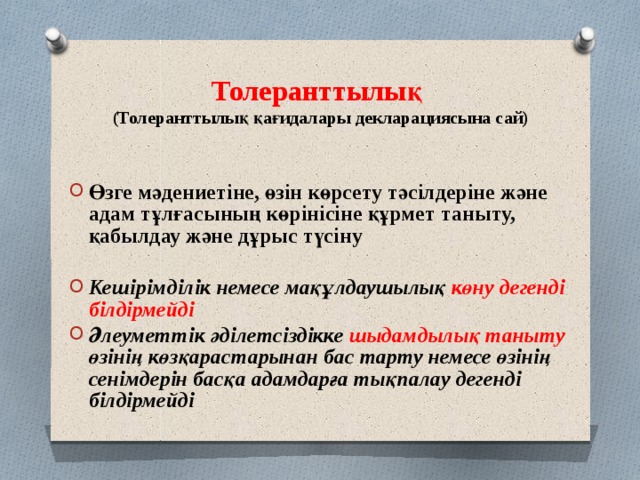 Толеранттылық  (Толеранттылық қағидалары декларациясына сай)  Өзге мәдениетіне, өзін көрсету тәсілдеріне және адам тұлғасының көрінісіне құрмет таныту, қабылдау және дұрыс түсіну  Кешірімділік немесе мақұлдаушылық көну дегенді білдірмейді Әлеуметтік әділетсіздікке шыдамдылық таныту өзінің көзқарастарынан бас тарту немесе өзінің сенімдерін басқа адамдарға тықпалау дегенді білдірмейді 