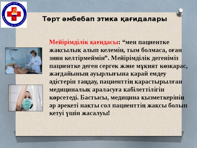 Төрт әмбебап этика қағидалары Мейірімділік қағидасы : “мен пациентке жақсылық алып келемін, тым болмаса, оған зиян келтірмеймін”. Мейірімділік дегеніміз пациентке деген сергек және мұқият көзқарас, жағдайының ауырлығына қарай емдеу әдістерін таңдау, пациенттің қарастырылған медициналық араласуға қабілеттілігін көрсетеді. Бастысы, медицина қызметкерінің әр әрекеті нақты сол пациенттің жақсы болып кетуі үшін жасалуы!   