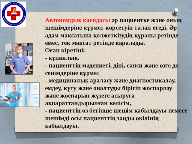 Автономдық қағидасы әр пациентке және оның шешімдеріне құрмет көрсетуін талап етеді. Әр адам мақсатына қолжеткізудің құралы ретінде емес, тек мақсат ретінде қаралады.  Оған кіретіні:      - құпиялық,       - пациенттің мәдениеті, діні, саяси және өзге де сенімдеріне құрмет  - медициналық араласу және диагностикалау, емдеу, күту және оңалтуды бірігіп жоспарлау және жоспарын жүзеге асыруға ақпараттандырылған келісім,  - пациенттің өз бетінше шешім қабылдауы немесе шешімді осы пациенттің заңды өкілінің қабылдауы.   