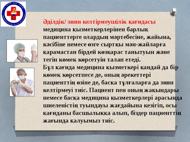 Әділдік/ зиян келтірмеушілік қағидасы медицина қызметкерлерінен барлық пациенттерге олардың мәртебесіне, жайына, кәсібіне немесе өзге сыртқы мән-жайларға қарамастан бірдей көзқарас танытуын және тегін көмек көрсетуін талап етеді.  Бұл қағида медицина қызметкері қандай да бір көмек көрсетпесе де, оның әрекеттері пациенттің өзіне де, басқа тұлғаларға да зиян келтірмеуі тиіс. Пациент пен оның жақындары немесе басқа медицина қызметкерлері арасында шиеленістің туындауы жағдайына кезігіп, осы қағиданы басшылыққа алып, біздер пациенттің жағында қалуымыз тиіс.   