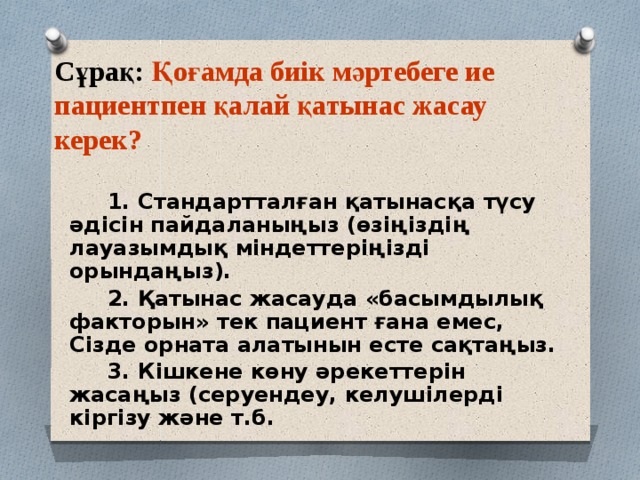 Сұрақ: Қоғамда биік мәртебеге ие пациентпен қалай қатынас жасау керек? 1. Стандартталған қатынасқа түсу әдісін пайдаланыңыз (өзіңіздің лауазымдық міндеттеріңізді орындаңыз). 2. Қатынас жасауда «басымдылық факторын» тек пациент ғана емес, Сізде орната алатынын есте сақтаңыз. 3. Кішкене көну әрекеттерін жасаңыз (серуендеу, келушілерді кіргізу және т.б. 