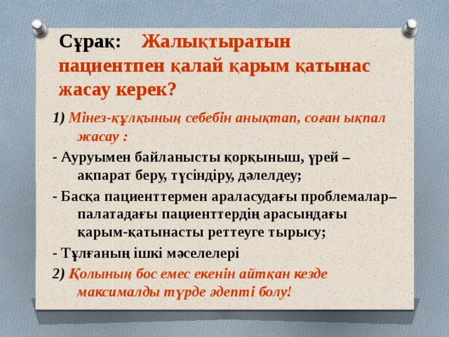 Сұрақ: Жалықтыратын пациентпен қалай қарым қатынас жасау керек? 1) Мінез-құлқының себебін анықтап, соған ықпал жасау : - Ауруымен байланысты қорқыныш, үрей – ақпарат беру, түсіндіру, дәлелдеу; - Басқа пациенттермен араласудағы проблемалар– палатадағы пациенттердің арасындағы қарым-қатынасты реттеуге тырысу; - Тұлғаның ішкі мәселелері 2) Қолының бос емес екенін айтқан кезде максималды түрде әдепті болу! 