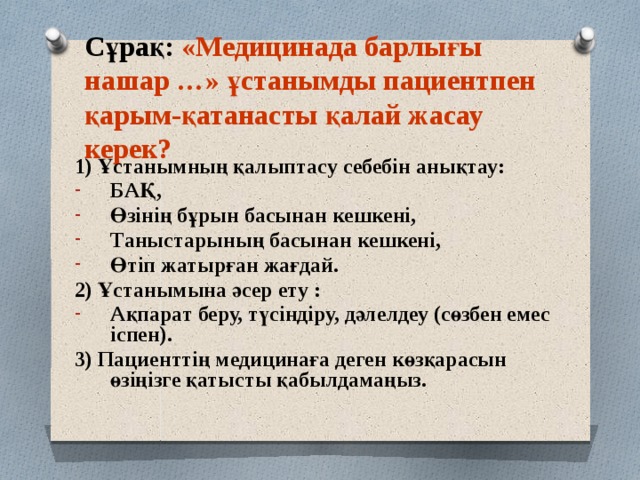 Сұрақ: «Медицинада барлығы нашар …» ұстанымды пациентпен қарым-қатанасты қалай жасау керек? 1) Ұстанымның қалыптасу себебін анықтау: БАҚ, Өзінің бұрын басынан кешкені, Таныстарының басынан кешкені, Өтіп жатырған жағдай. 2) Ұстанымына әсер ету : Ақпарат беру, түсіндіру, дәлелдеу (сөзбен емес іспен). 3) Пациенттің медицинаға деген көзқарасын өзіңізге қатысты қабылдамаңыз.  