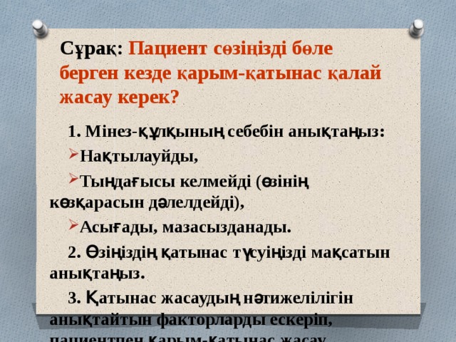 Сұрақ: Пациент сөзіңізді бөле берген кезде қарым-қатынас қалай жасау керек? 1. Мінез-құлқының себебін анықтаңыз: Нақтылауйды, Тыңдағысы келмейді (өзінің көзқарасын дәлелдейді), Асығады, мазасызданады. 2. Өзіңіздің қатынас түсуіңізді мақсатын анықтаңыз. 3. Қатынас жасаудың нәтижелілігін анықтайтын факторларды ескеріп, пациентпен қарым-қатынас жасау тактикасын құрыңыз. 