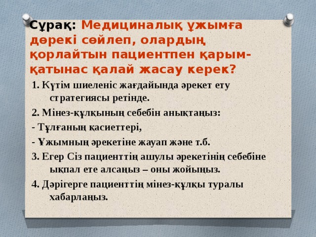 Сұрақ: Медициналық ұжымға дөрекі сөйлеп, олардың қорлайтын пациентпен қарым-қатынас қалай жасау керек? 1. Күтім шиеленіс жағдайында әрекет ету стратегиясы ретінде. 2. Мінез-құлқының себебін анықтаңыз: - Тұлғаның қасиеттері, - Ұжымның әрекетіне жауап және т.б. 3. Егер Сіз пациенттің ашулы әрекетінің себебіне ықпал ете алсаңыз – оны жойыңыз. 4. Дәрігерге пациенттің мінез-құлқы туралы хабарлаңыз. 