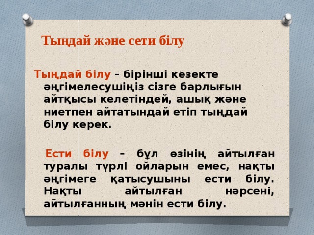 Тыңдай және сети білу Тыңдай білу – бірінші кезекте әңгімелесушіңіз сізге барлығын айтқысы келетіндей, ашық және ниетпен айтатындай етіп тыңдай білу керек.   Ести білу – бұл өзінің айтылған туралы түрлі ойларын емес, нақты әңгімеге қатысушыны ести білу. Нақты айтылған нәрсені, айтылғанның мәнін ести білу. 