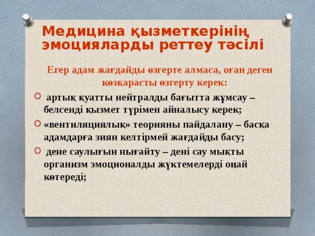 Медицина қызметкерінің эмоцияларды реттеу тәсілі Егер адам жағдайды өзгерте алмаса, оған деген көзқарасты өзгерту керек:  артық қуатты нейтралды бағытта жұмсау – белсенді қызмет түрімен айналысу керек; «вентиляциялық» теорияны пайдалану – басқа адамдарға зиян келтірмей жағдайды басу;  дене саулығын нығайту – дені сау мықты организм эмоционалды жүктемелерді оңай көтереді;  