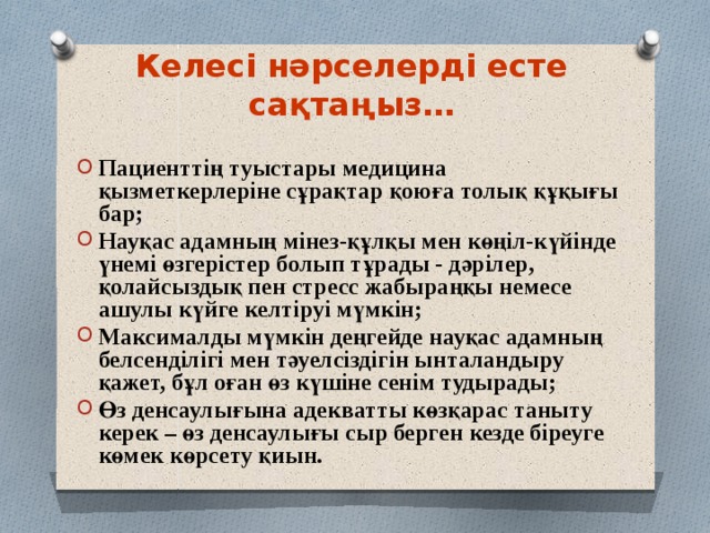 Келесі нәрселерді есте сақтаңыз… Пациенттің туыстары медицина қызметкерлеріне сұрақтар қоюға толық құқығы бар; Науқас адамның мінез-құлқы мен көңіл-күйінде үнемі өзгерістер болып тұрады - дәрілер, қолайсыздық пен стресс жабыраңқы немесе ашулы күйге келтіруі мүмкін; Максималды мүмкін деңгейде науқас адамның белсенділігі мен тәуелсіздігін ынталандыру қажет, бұл оған өз күшіне сенім тудырады; Өз денсаулығына адекватты көзқарас таныту керек – өз денсаулығы сыр берген кезде біреуге көмек көрсету қиын.  
