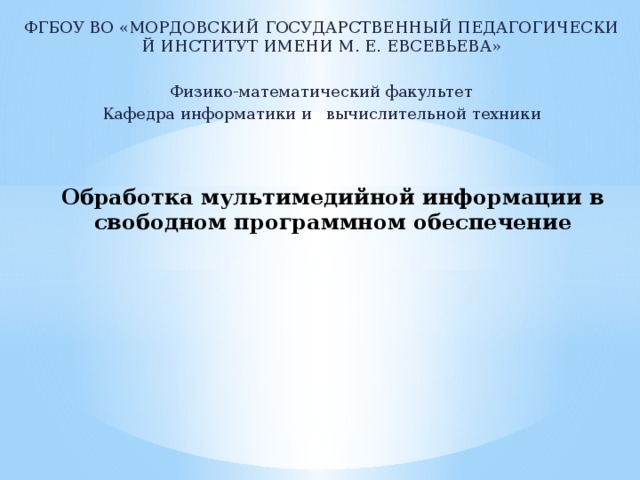 ФГБОУ ВО «МОРДОВСКИЙ ГОСУДАРСТВЕННЫЙ ПЕДАГОГИЧЕСКИЙ ИНСТИТУТ ИМЕНИ М. Е. ЕВСЕВЬЕВА»   Физико-математический факультет Кафедра информатики и  вычислительной техники   Обработка мультимедийной информации в свободном программном обеспечение              