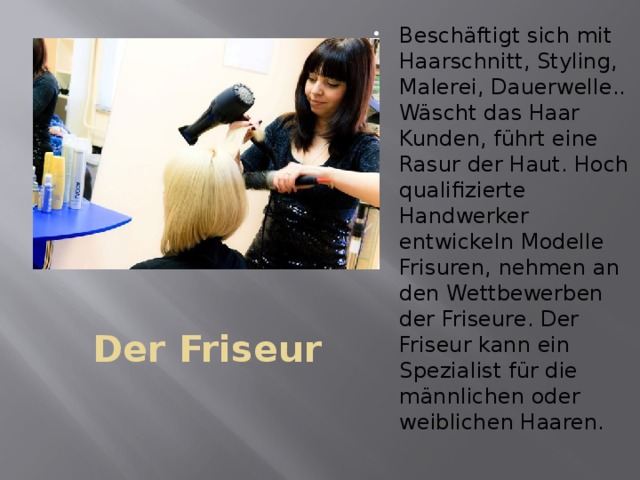 Beschäftigt sich mit Haarschnitt, Styling, Malerei, Dauerwelle.. Wäscht das Haar Kunden, führt eine Rasur der Haut. Hoch qualifizierte Handwerker entwickeln Modelle Frisuren, nehmen an den Wettbewerben der Friseure. Der Friseur kann ein Spezialist für die männlichen oder weiblichen Haaren. Der Friseur 