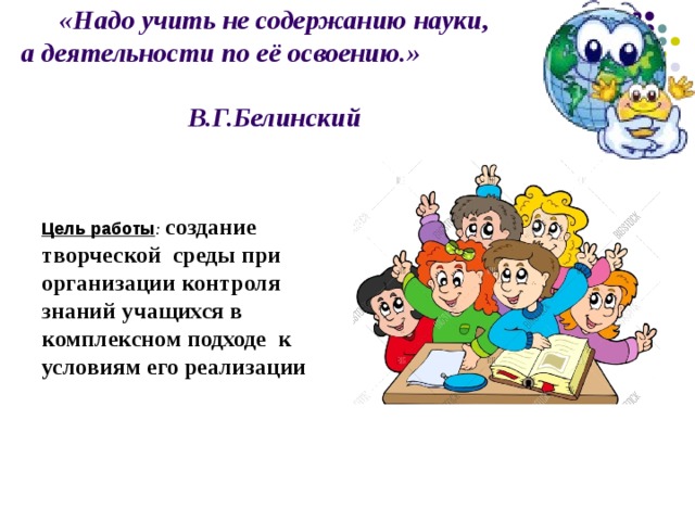   «Надо учить не содержанию науки,  а деятельности по её освоению.» В.Г.Белинский      Цель работы : создание творческой среды при организации контроля знаний  учащихся  в комплексном подходе к условиям его реализации 