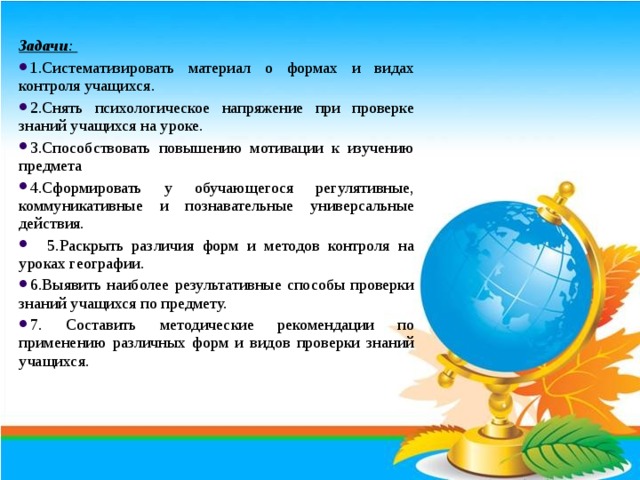 Задачи : 1.Систематизировать материал о формах и видах контроля учащихся. 2.Снять психологическое напряжение при проверке знаний учащихся на уроке. 3.Способствовать повышению мотивации к изучению предмета 4.Сформировать у обучающегося регулятивные, коммуникативные и познавательные универсальные действия.  5.Раскрыть различия форм и методов контроля на уроках географии. 6.Выявить наиболее результативные способы проверки знаний учащихся по предмету. 7. Составить методические рекомендации по применению различных форм и видов проверки знаний учащихся. 