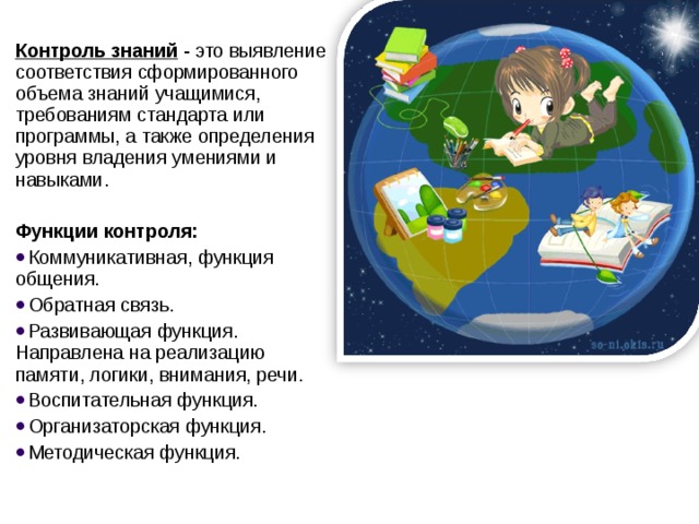 Контроль знаний  - это выявление соответствия сформированного объема знаний учащимися, требованиям стандарта или программы, а также определения уровня владения умениями и навыками.  Функции контроля: Коммуникативная, функция общения. Обратная связь. Развивающая функция. Направлена на реализацию памяти, логики, внимания, речи. Воспитательная функция. Организаторская функция. Методическая функция.  