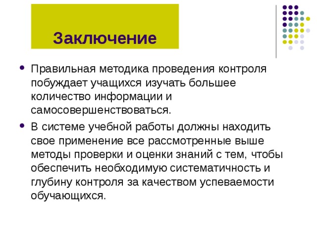 Заключение Правильная методика проведения контроля побуждает учащихся изучать большее количество информации и самосовершенствоваться. В системе учебной работы должны находить свое применение все рассмотренные выше методы проверки и оценки знаний с тем, чтобы обеспечить необходимую систематичность и глубину контроля за качеством успеваемости обучающихся. 