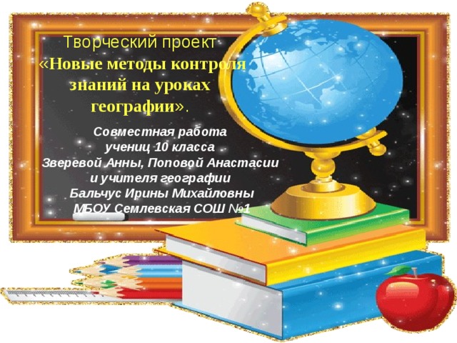 Творческий проект  « Новые методы контроля знаний на уроках географии ». Совместная работа учениц 10 класса Зверевой Анны, Поповой Анастасии и учителя географии Бальчус Ирины Михайловны МБОУ Семлевская СОШ №1  