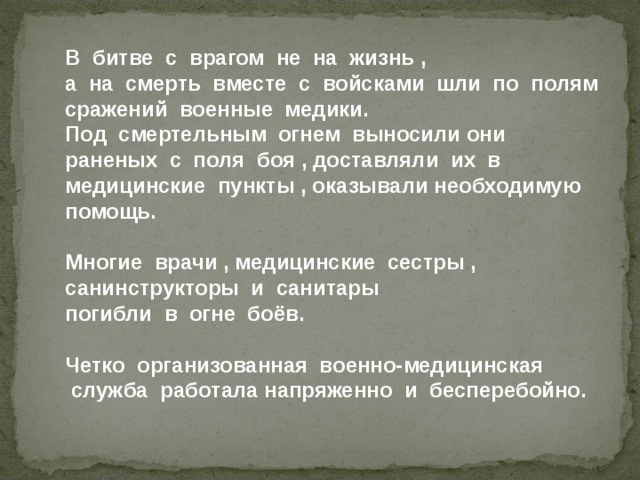 В  битве  с  врагом  не  на  жизнь  , а  на  смерть  вместе  с  войсками  шли  по  полям   сражений  военные  медики. Под  смертельным  огнем  выносили они  раненых  с  поля  боя  , доставляли  их  в  медицинские  пункты  , оказывали необходимую  помощь .  Многие врачи , медицинские сестры , санинструкторы и санитары погибли в огне боёв.  Четко  организованная  военно-медицинская  служба  работала напряженно  и  бесперебойно.  