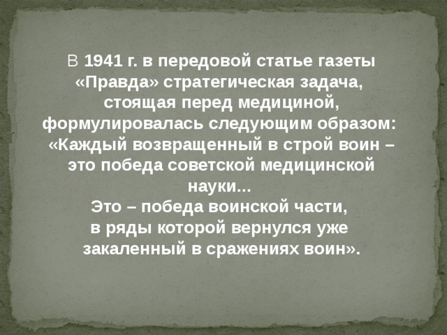 В 1941 г. в передовой статье газеты «Правда» стратегическая задача, стоящая перед медициной, формулировалась  следующим образом: «Каждый возвращенный в строй воин – это победа советской медицинской науки... Это – победа воинской части, в ряды которой вернулся уже закаленный  в сражениях воин» . 