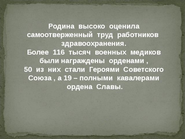 Родина  высоко  оценила с амоотверженный  труд  работников  здравоохранения. Более  116  тысяч  военных  медиков  были награждены  орденами  , 50  из  них  стали  Героями  Советского  Союза  , а  19 – полными  кавалерами  ордена  Славы. 