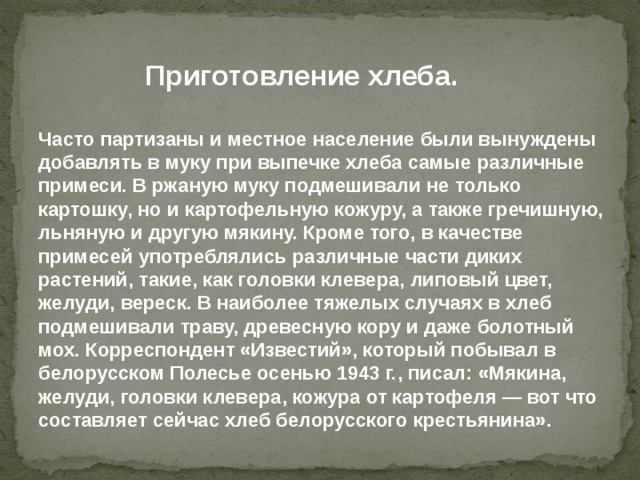 Приготовление хлеба. Часто партизаны и местное население были вынуждены добавлять в муку при выпечке хлеба самые различные примеси. В ржаную муку подмешивали не только картошку, но и картофельную кожуру, а также гречишную, льняную и другую мякину. Кроме того, в качестве примесей употреблялись различные части диких растений, такие, как головки клевера, липовый цвет, желуди, вереск. В наиболее тяжелых случаях в хлеб подмешивали траву, древесную кору и даже болотный мох. Корреспондент «Известий», который побывал в белорусском Полесье осенью 1943 г., писал: «Мякина, желуди, головки клевера, кожура от картофеля — вот что составляет сейчас хлеб белорусского крестьянина». 