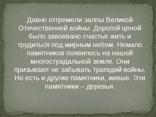 Давно отгремели залпы Великой Отечественной войны. Дорогой ценой было завоевано счастье жить и трудиться под мирным небом. Немало памятников появилось на нашей многострадальной земле. Они призывают не забывать трагедий войны. Но есть и другие памятники, живые. Эти памятники – деревья. 