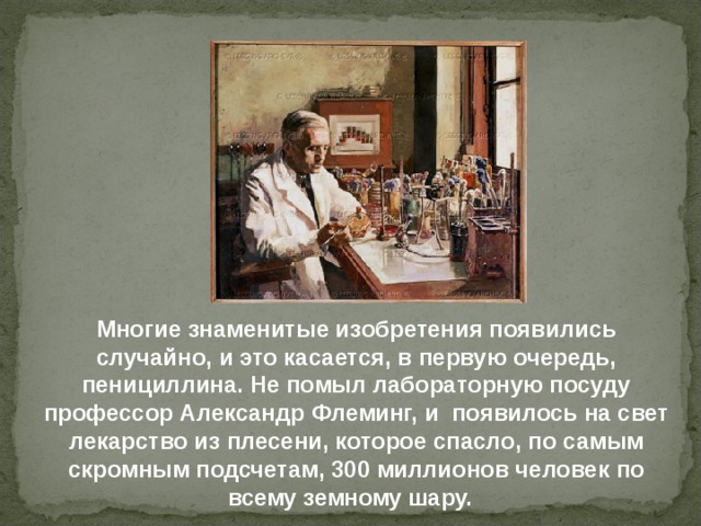 Многие знаменитые изобретения появились случайно, и это касается, в первую очередь, пенициллина. Не помыл лабораторную посуду профессор Александр Флеминг, и появилось на свет лекарство из плесени, которое спасло, по самым скромным подсчетам, 300 миллионов человек по всему земному шару. 