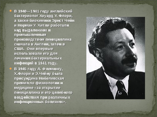 В 1940—1941 году английский бактериолог Хоуард У. Флори, а также биохимики Эрнст Чейн и Норман У. Хитли работали над выделением и промышленным производством пенициллина сначала в Англии, затем в США. Они впервые использовали его для лечения бактериальных инфекций в 1941 году. В 1945 году А. Флемингу, Х.Флори и Э.Чейну была присуждена Нобелевская премия по физиологии и медицине «за открытие пенициллина и его целебного воздействия при различных инфекционных болезнях». 