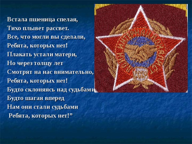 Встала пшеница спелая, Тихо плывет рассвет. Все, что могли вы сделали, Ребята, которых нет! Плакать устали матери, Но через толщу лет Смотрят на нас внимательно, Ребята, которых нет! Будто склоняясь над судьбами! Будто шагая вперед Нам они стали судьбами  Ребята, которых нет!”  