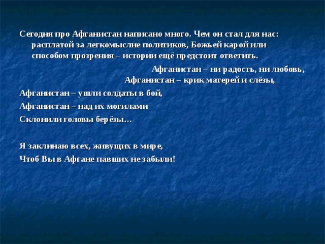 Сегодня про Афганистан написано много. Чем он стал для нас: расплатой за легкомыслие политиков, Божьей карой или способом прозрения – истории ещё предстоит ответить.  Афганистан – ни радость, ни любовь, Афганистан – крик матерей и слёзы, Афганистан – ушли солдаты в бой, Афганистан – над их могилами Склонили головы берёзы…   Я заклинаю всех, живущих в мире, Чтоб Вы в Афгане павших не забыли!    