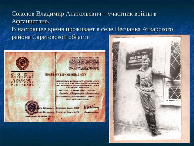 Соколов Владимир Анатольевич – участник войны в Афганистане.  В настоящее время проживает в селе Песчанка Аткарского района Саратовской области 