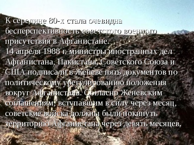 К середине 80-х стала очевидна бесперспективность советского военного присутствия в Афганистане.  14 апреля 1988 г. министры иностранных дел Афганистана, Пакистана, Советского Союза и США подписали в Женеве пять документов по политическому урегулированию положения вокруг Афганистана. Согласно Женевским соглашениям, вступавшим в силу через месяц, советские войска должны были покинуть территорию Афганистана через девять месяцев.   