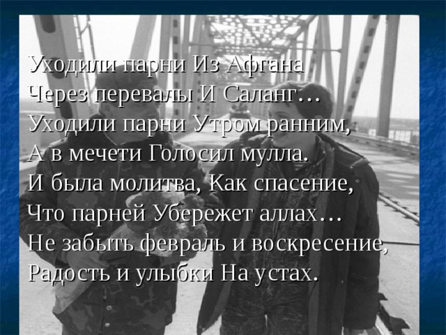 Уходили парни Из Афгана  Через перевалы И Саланг…  Уходили парни Утром ранним,  А в мечети Голосил мулла.  И была молитва, Как спасение,  Что парней Убережет аллах…  Не забыть февраль и воскресение,  Радость и улыбки На устах. 