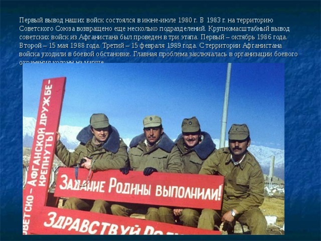 Первый вывод наших войск состоялся в июне-июле 1980 г. В 1983 г. на территорию Советского Союза возвращено еще несколько подразделений. Крупномасштабный вывод советских войск из Афганистана был проведен в три этапа. Первый – октябрь 1986 года. Второй – 15 мая 1988 года. Третий – 15 февраля 1989 года. С территории Афганистана войска уходили в боевой обстановке. Главная проблема заключалась в организации боевого охранения колонн на марше.   