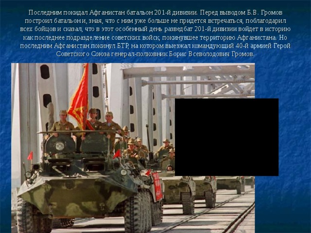 Последним покидал Афганистан батальон 201-й дивизии. Перед выводом Б.В. Громов построил батальон и, зная, что с ним уже больше не придется встречаться, поблагодарил всех бойцов и сказал, что в этот особенный день разведбат 201-й дивизии войдет в историю как последнее подразделение советских войск, покинувшее территорию Афганистана. Но последним Афганистан покинул БТР, на котором выезжал командующий 40-й армией Герой Советского Союза генерал-полковник Борис Всеволодович Громов.   