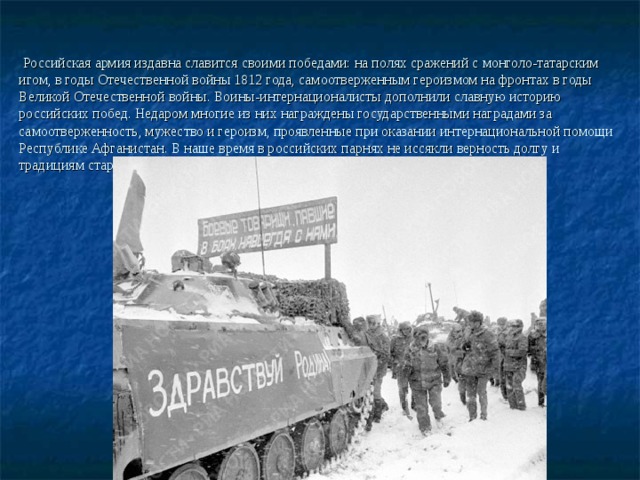   Российская армия издавна славится своими победами: на полях сражений с монголо-татарским игом, в годы Отечественной войны 1812 года, самоотверженным героизмом на фронтах в годы Великой Отечественной войны. Воины-интернационалисты дополнили славную историю российских побед. Недаром многие из них награждены государственными наградами за самоотверженность, мужество и героизм, проявленные при оказании интернациональной помощи Республике Афганистан. В наше время в российских парнях не иссякли верность долгу и традициям старших поколений: непреклонная воля к победе, отвага, мужество. 