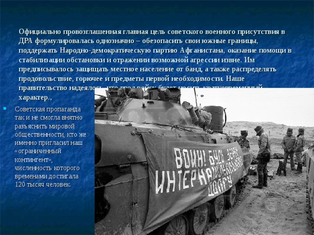 Официально провозглашенная главная цель советского военного присутствия в ДРА формулировалась однозначно – обезопасить свои южные границы, поддержать Народно-демократическую партию Афганистана, оказание помощи в стабилизации обстановки и отражении возможной агрессии извне. Им предписывалось защищать местное население от банд, а также распределять продовольствие, горючее и предметы первой необходимости. Наше правительство надеялось, что ввод войск будет носить кратковременный характер. , Советская пропаганда так и не смогла внятно разъяснить мировой общественности, кто же именно пригласил наш «ограниченный контингент», численность которого временами достигала 120 тысяч человек. 
