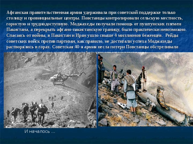  И началось … Афганская правительственная армия удерживала при советской поддержке только столицу и провинциальные центры. Повстанцы контролировали сельскую местность, гористую и труднодоступную. Моджахеды получали помощь от пуштунских племен Пакистана, а перекрыть афгано-пакистанскую границу, было практически невозможно. Спасаясь от войны, в Пакистан и Иран ушло свыше 4 миллионов беженцев. Рейды советских войск против партизан, как правило, не достигали успеха Моджахеды растворялись в горах. Советская 40-я армия несла потери Повстанцы обстреливали советские транспорты, нападали на небольшие отряды и гарнизоны. 