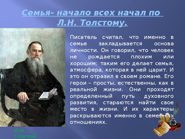 Семья- начало всех начал по  Л.Н. Толстому. Писатель считал, что именно в семье закладывается основа личности. Он говорил, что человек не рождается плохим или хорошим; таким его делает семья, атмосфера, которая в ней царит. И это он отразил в своем романе. Его герои – просты, естественны, как в реальной жизни. Они проходят определенный путь духовного развития, стараются найти свое место в жизни. И их характеры раскрываются именно в семейных отношениях. Л.Н. Толстой . 