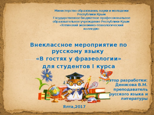 Министерство образования, науки и молодежи Республики Крым  Государственное бюджетное профессиональное образовательное учреждение Республики Крым  «Ялтинский экономико-технологический колледж»   Внеклассное мероприятие по русскому языку «В гостях у фразеологии» для студентов І курса Автор разработки: Денисова В.М. преподаватель русского языка и литературы Ялта,2017 