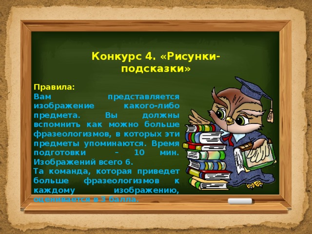 Конкурс 4. «Рисунки-подсказки» Правила: Вам представляется изображение какого-либо предмета. Вы должны вспомнить как можно больше фразеологизмов, в которых эти предметы упоминаются. Время подготовки – 10 мин. Изображений всего 6. Та команда, которая приведет больше фразеологизмов к каждому изображению, оценивается в 3 балла. 