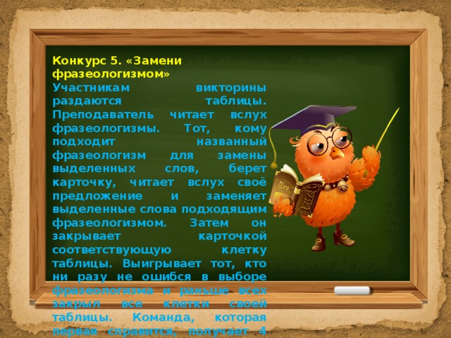 Конкурс 5. «Замени фразеологизмом» Участникам викторины раздаются таблицы. Преподаватель читает вслух фразеологизмы. Тот, кому подходит названный фразеологизм для замены выделенных слов, берет карточку, читает вслух своё предложение и заменяет выделенные слова подходящим фразеологизмом. Затем он закрывает карточкой соответствующую клетку таблицы. Выигрывает тот, кто ни разу не ошибся в выборе фразеологизма и раньше всех закрыл все клетки своей таблицы. Команда, которая первая справится, получает 4 балла, вторая – 2 балла. 