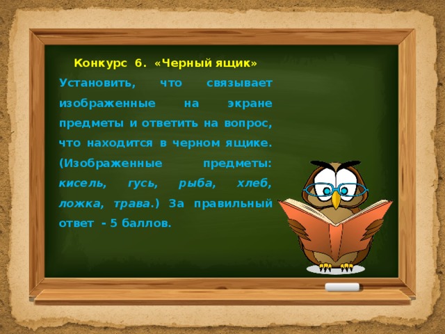 Конкурс 6. «Черный ящик» Установить, что связывает изображенные на экране предметы и ответить на вопрос, что находится в черном ящике. (Изображенные предметы: кисель, гусь, рыба, хлеб, ложка, трава .) За правильный ответ - 5 баллов. 