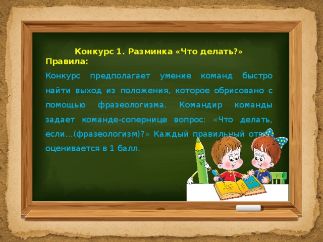 Конкурс 1. Разминка «Что делать?» Правила: Конкурс предполагает умение команд быстро найти выход из положения, которое обрисовано с помощью фразеологизма. Командир команды задает команде-сопернице вопрос: «Что делать, если…(фразеологизм)?» Каждый правильный ответ оценивается в 1 балл. 