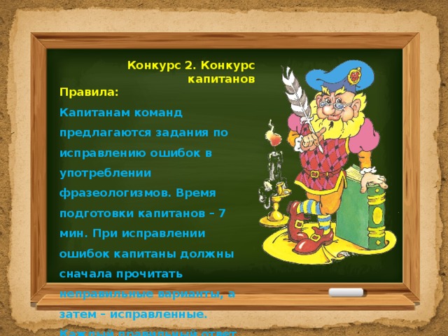  Конкурс 2. Конкурс капитанов Правила: Капитанам команд предлагаются задания по исправлению ошибок в употреблении фразеологизмов. Время подготовки капитанов – 7 мин. При исправлении ошибок капитаны должны сначала прочитать неправильные варианты, а затем – исправленные. Каждый правильный ответ оценивается в 1 балл.  