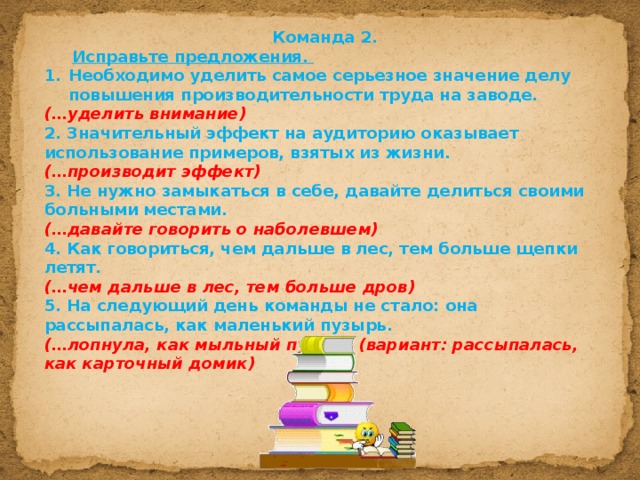 Команда 2.  Исправьте предложения. Необходимо уделить самое серьезное значение делу повышения производительности труда на заводе. (…уделить внимание) 2. Значительный эффект на аудиторию оказывает использование примеров, взятых из жизни. (…производит эффект) 3. Не нужно замыкаться в себе, давайте делиться своими больными местами.  (…давайте говорить о наболевшем)  4. Как говориться, чем дальше в лес, тем больше щепки летят. (…чем дальше в лес, тем больше дров) 5. На следующий день команды не стало: она рассыпалась, как маленький пузырь. (…лопнула, как мыльный пузырь (вариант: рассыпалась, как карточный домик) 