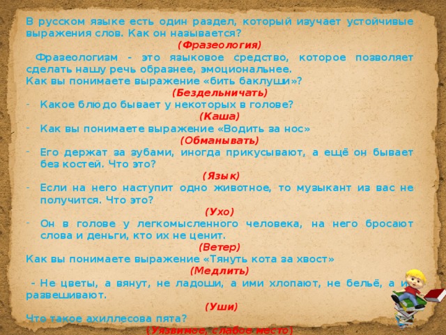 В русском языке есть один раздел, который изучает устойчивые выражения слов. Как он называется? (Фразеология)  Фразеологизм - это языковое средство, которое позволяет сделать нашу речь образнее, эмоциональнее. Как вы понимаете выражение «бить баклуши»?  (Бездельничать) Какое блюдо бывает у некоторых в голове? (Каша) Как вы понимаете выражение «Водить за нос» (Обманывать) Его держат за зубами, иногда прикусывают, а ещё он бывает без костей. Что это?  (Язык) Если на него наступит одно животное, то музыкант из вас не получится. Что это? (Ухо) Он в голове у легкомысленного человека, на него бросают слова и деньги, кто их не ценит. (Ветер) Как вы понимаете выражение «Тянуть кота за хвост»  (Медлить)  - Не цветы, а вянут, не ладоши, а ими хлопают, не бельё, а их развешивают.  (Уши) Что такое ахиллесова пята? ( Уязвимое, слабое место ) 