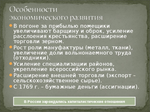 В погоне за прибылью помещики увеличивают барщину и оброк, усиление расслоения крестьянства, расширение торговли зерном. Рост роли мануфактуры (металл, ткани), увеличение доли вольнонаемного труда (отходники). Усиление специализации районов, укрепление всероссийского рынка. Расширение внешней торговли (экспорт – сельскохозяйственное сырье). С 1769 г. – бумажные деньги (ассигнации). В России зарождались капиталистические отношения 