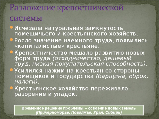 Исчезала натуральная замкнутость помещичьего и крестьянского хозяйств. Росло значение наемного труда, появились «капиталистые» крестьяне. Крепостничество мешало развитию новых форм труда (отходничество, дешевый труд, низкая покупательская способность). Усилился нажим на крестьян со стороны помещиков и государства (барщина, оброк, налоги). Крестьянское хозяйство переживало разорение и упадок. Временное решение проблемы – освоение новых земель (Причерноморье, Поволжье, Урал, Сибирь) 