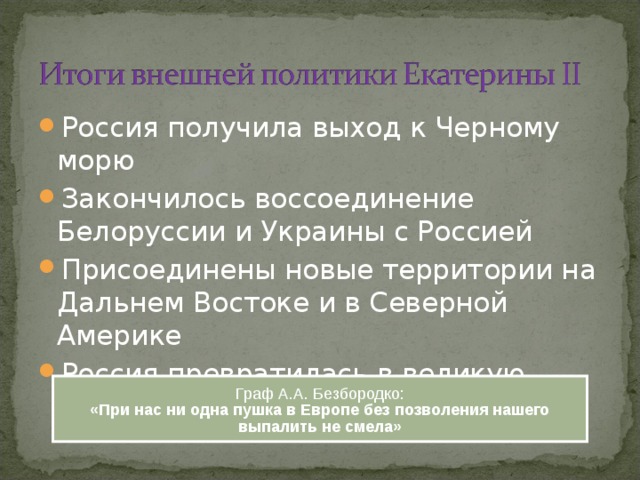 Россия получила выход к Черному морю Закончилось воссоединение Белоруссии и Украины с Россией Присоединены новые территории на Дальнем Востоке и в Северной Америке Россия превратилась в великую мировую державу Граф А.А. Безбородко: «При нас ни одна пушка в Европе без позволения нашего выпалить не смела» 